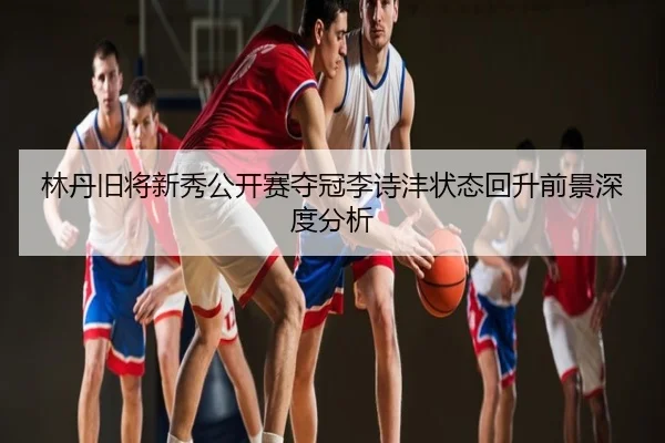 林丹旧将新秀公开赛夺冠李诗沣状态回升前景深度分析